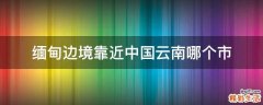 缅甸边境靠近中国云南哪个市