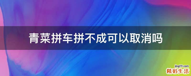 青菜拼车拼不成可以取消吗