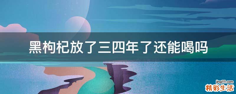 黑枸杞放了三四年了还能喝吗