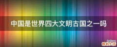 中国是世界四大文明古国之一吗