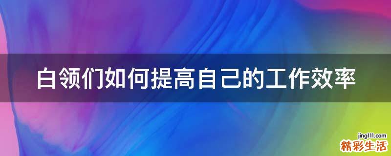 白领们如何提高自己的工作效率