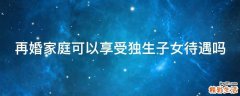 再婚家庭可以享受独生子女待遇吗