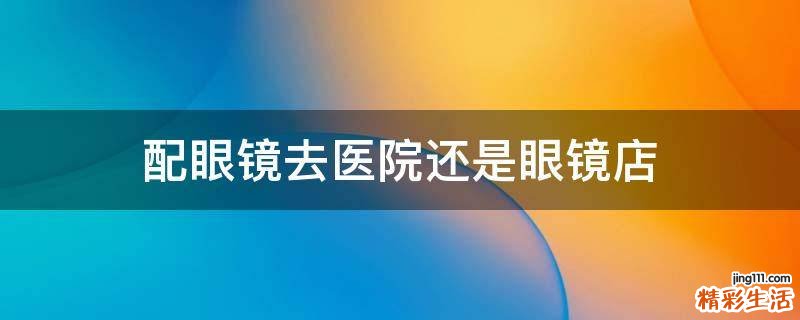 配眼镜去医院还是眼镜店