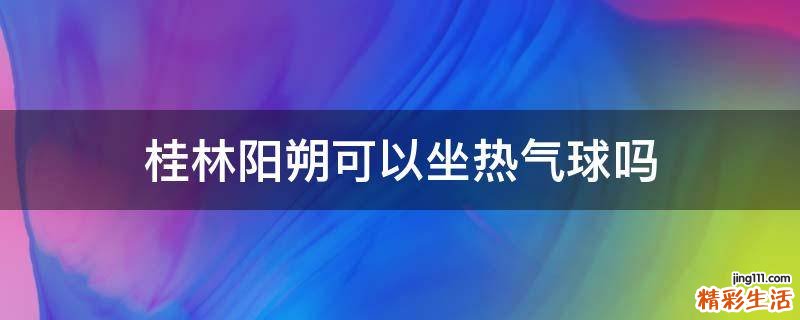 桂林阳朔可以坐热气球吗
