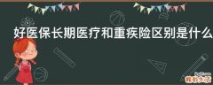 好医保长期医疗和重疾险区别是什么