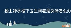 楼上冲水楼下卫生间老是反味怎么办