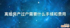 离婚房产过户需要什么手续和费用