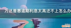 万达普惠逾期利息太高还不上怎么办