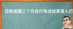 花呗逾期三个月会打电话给家里人打电话吗