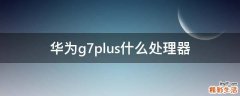 华为g7plus什么处理器