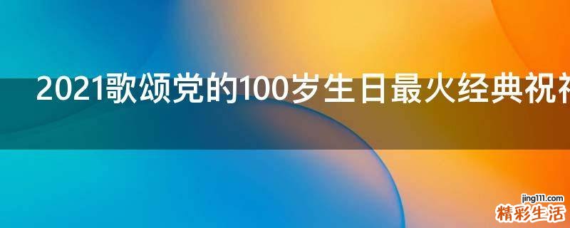 2021歌颂党的100岁生日最火经典祝福语