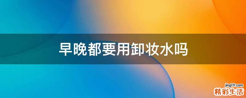 早晚都要用卸妆水吗