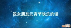 祝女朋友元宵节快乐的话