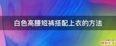 白色高腰短裤搭配上衣的方法