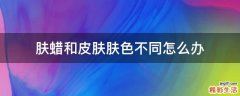 肤蜡和皮肤肤色不同怎么办