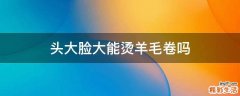 头大脸大能烫羊毛卷吗