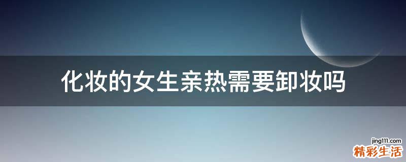 化妆的女生亲热需要卸妆吗