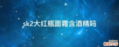sk2大红瓶面霜含酒精吗
