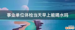 事业单位体检当天早上能喝水吗