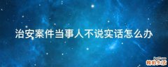 治安案件当事人不说实话怎么办