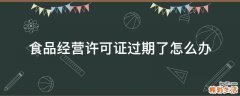 食品经营许可证过期了怎么办