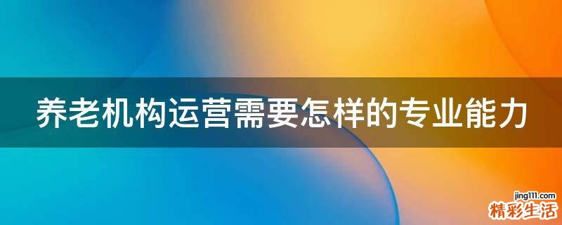 养老机构运营需要怎样的专业能力