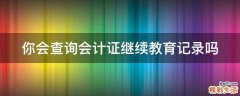 你会查询会计证继续教育记录吗
