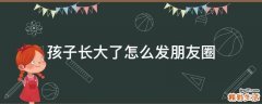 孩子长大了怎么发朋友圈
