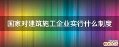 国家对建筑施工企业实行什么制度