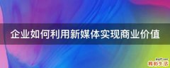 企业如何利用新媒体实现商业价值