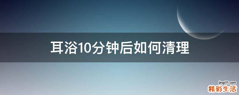 耳浴10分钟后如何清理