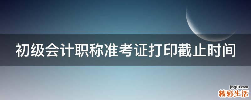 初级会计职称准考证打印截止时间