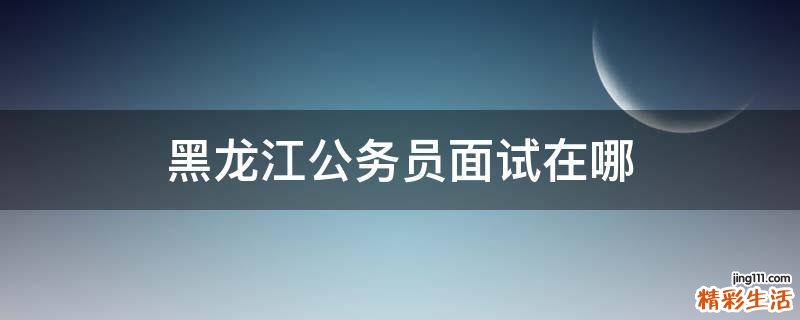 黑龙江公务员面试在哪