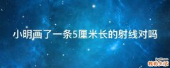 小明画了一条5厘米长的射线对吗
