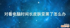 对着电脑时间长皮肤变黑了怎么办