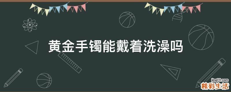 黄金手镯能戴着洗澡吗