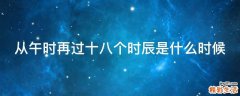从午时再过十八个时辰是什么时候