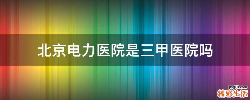 北京电力医院是三甲医院吗