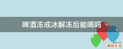 啤酒冻成冰解冻后能喝吗