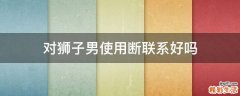 对狮子男使用断联系好吗