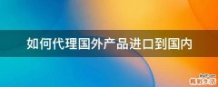 如何代理国外产品进口到国内