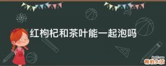 红枸杞和茶叶能一起泡吗