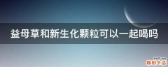 益母草和新生化颗粒可以一起喝吗