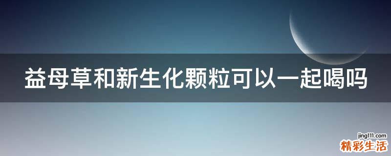 益母草和新生化颗粒可以一起喝吗