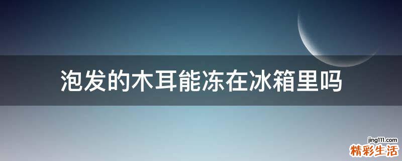 泡发的木耳能冻在冰箱里吗