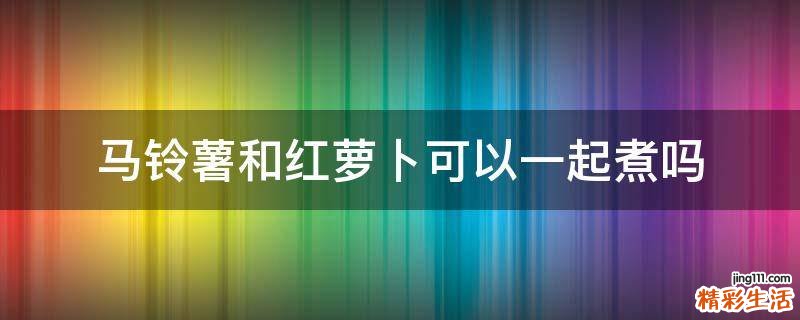 马铃薯和红萝卜可以一起煮吗