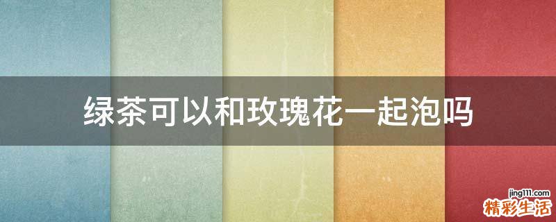绿茶可以和玫瑰花一起泡吗