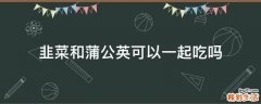 韭菜和蒲公英可以一起吃吗