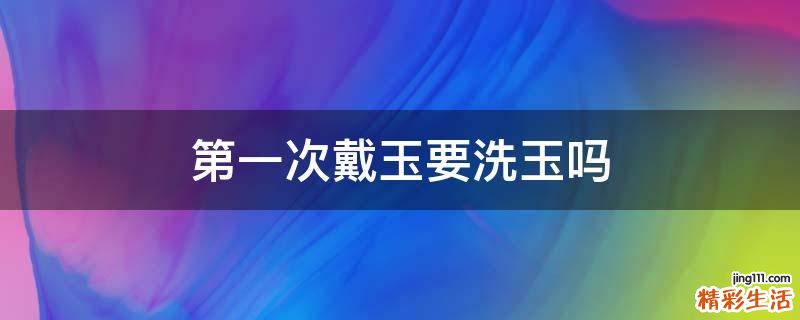 第一次戴玉要洗玉吗