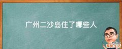 广州二沙岛住了哪些人